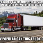Just want to know... | IF GOKUDRIP CAN GET ALMOST 2000 UPVOTES AND ALMOST 158,000 VIEWS FOR DOING A FACE REVEAL; HOW POPULAR CAN THIS TRUCK GET? | image tagged in memes,gokudrip,stop reading the tags | made w/ Imgflip meme maker