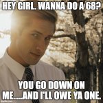 Hey Girl | HEY GIRL. WANNA DO A 68? YOU GO DOWN ON ME.....AND I'LL OWE YA ONE. | image tagged in hey girl | made w/ Imgflip meme maker