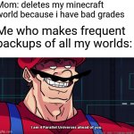 minecraft world | Mom: deletes my minecraft world because i have bad grades Me who makes frequent backups of all my worlds: | image tagged in mario i am four parallel universes ahead of you,memes,funny,minecraft | made w/ Imgflip meme maker