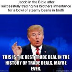 a meme for Bible folks I guess | Jacob in the Bible after successfully trading his brothers inheritance for a bowl of steamy beans in broth | image tagged in this is the best trade deal in the history of trade deals maybe | made w/ Imgflip meme maker