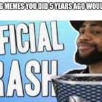 Yeah they are trash | CHECKING MEMES YOU DID 5 YEARS AGO WOULD BE LIKE | image tagged in official trash | made w/ Imgflip meme maker