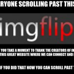 imgflip | FOR EVERYONE SCROLLING PAST THIS MEME, I HOPE YOU TAKE A MOMENT TO THANK THE CREATORS OF IMGFLIP FOR MAKING THIS GREAT WEBSITE WHERE WE CAN CONNECT AND MAKE MEMES; THANK YOU IF YOU DID THAT NOW YOU CAN SCROLL PAST THIS MEME | image tagged in imgflip,thank you | made w/ Imgflip meme maker