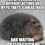 Waiting seal | ME AFTER DOING 10 DIFFERENT ACTIONS ON MY PC THAT'S SLOW AS FRICK; AND WAITING FOR IT TO CATCH UP | image tagged in waiting seal | made w/ Imgflip meme maker
