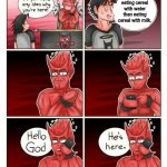 Cereal with water | I prefer eating cereal with water than eating cereal with milk. | image tagged in hello god he's here,cereal,water,funny,memes,milk | made w/ Imgflip meme maker
