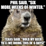 Texas Winter 2021 Groundhog Meme | PHIL SAID, "SIX MORE WEEKS OF WINTER."; TEXAS SAID, "HOLD MY BEER YA'LL WE DOING THIS IN  6 DAYS!" | image tagged in groundhog | made w/ Imgflip meme maker