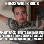 im back | GUESS WHO'S BACK; IM FINALLY BACK, I HAD TO TAKE A BREAK DUE TO ALL THE PROBLEMS GOING ON RN AS WELL AS MY GREAT NAN'S FUNERAL, I'M LOOKING FORWARD TO MAKING MORE MEMES | image tagged in guess who's back | made w/ Imgflip meme maker