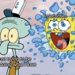 Seriously I can't be happy for 5 minutes without berating myself for having trash taste in everything | Insecurities; Me just trying to be happy doing what I love | image tagged in spongebob breaking through window,spongebob,squidward,relateable,please help me,oof | made w/ Imgflip meme maker