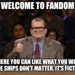 Shipping in fiction | WELCOME TO FANDOM; WHERE YOU CAN LIKE WHAT YOU WANT & THE SHIPS DON'T MATTER. IT'S FICTION. | image tagged in drew carey whose line | made w/ Imgflip meme maker