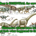 dinos | Beer is ESSENTIAL for survival.. Dinosaurs did not have beer and look what happened to them!!! | image tagged in dinos | made w/ Imgflip meme maker