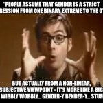 Gender is a relative dimension in time and space | “PEOPLE ASSUME THAT GENDER IS A STRICT PROGRESSION FROM ONE BINARY EXTREME TO THE OTHER, BUT ACTUALLY FROM A NON-LINEAR, NON-SUBJECTIVE VIEWPOINT - IT'S MORE LIKE A BIG BALL OF WIBBLY WOBBLY... GENDER-Y BENDER-Y... STUFF.” | image tagged in dr who wibbly wobbly timey wimey | made w/ Imgflip meme maker