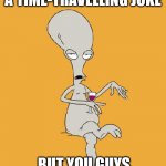 Sci-Fi Dad Joke | I WAS GOING TO TELL A TIME-TRAVELLING JOKE; BUT YOU GUYS DIDN'T LIKE IT. | image tagged in roger american dad,dad joke,pun,sci-fi,time travel,funny | made w/ Imgflip meme maker