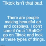 >:( | Tiktok isn't that bad. There are people making beautiful art and cosplays, I don't care if i'm a "tRaItOr" go on Tiktok and look at these types of things. | image tagged in tiktok,idiot | made w/ Imgflip meme maker