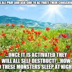 HE WILL ANSWER IF WE PRAY!!! | LETS ALL PRAY AND ASK GOD TO ACTIVATE THEIR CONSCIENCE... ...ONCE IT IS ACTIVATED THEY WILL ALL SELF DESTRUCT! ...HOW DO THESE MONSTERS SLEEP AT NIGHT? | image tagged in poetic landscape | made w/ Imgflip meme maker