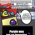 discord + among us = this | i found a body beside the reactor; ok; bro did you really want us to sing? i think he did; ITS YELLOW HE KILLED MY FRIEND IM ON DISCORD HE TOLD ME; yo dude purple sus not gonna lie; Purple was not an impostor. | image tagged in among us chat | made w/ Imgflip meme maker