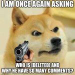 angry doge | I AM ONCE AGAIN ASKING; WHO IS [DELETED] AND WHY HE HAVE SO MANY COMMENTS? | image tagged in angry doge | made w/ Imgflip meme maker