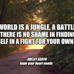 This world is a jungle | THIS WORLD IS A JUNGLE, A BATTLEFIELD. THERE IS NO SHAME IN FINDING YOURSELF IN A FIGHT FOR YOUR OWN HEART. - HOLLEY GERTH
hope your heart needs | image tagged in sunlit forest path | made w/ Imgflip meme maker