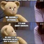 Wait what?? | THE COMMERCIAL: ABOUT LOSING YOUR HEARING. ME: CASUALLY LISTENING. IT'S NOW ABOUT SNICKERS: ME: HOW TF IT GO FROM BEING PARTIALLY DEAF TO SN | image tagged in wait what | made w/ Imgflip meme maker