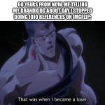 Another Jojo reference | 60 YEARS FROM NOW, ME TELLING MY GRANDKIDS ABOUT DAY I STOPPED DOING JOJO REFERENCES ON IMGFLIP: | image tagged in polnareff that was when i became a loser | made w/ Imgflip meme maker
