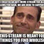 anti_meme_stream | I CREATED AN ANTI MEME STREAM FOR ALL PROBLEMS YOU HAVE, WE ARE HERE TO SUPPORT YOU; THIS STREAM IS MEANT FOR ALL THINGS YOU FIND WHOLESOME | image tagged in wholesome | made w/ Imgflip meme maker