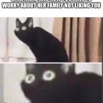 Oh no | WHEN YOU FINALLY GET A GIRLFRIEND AND NOW YOU HAVE TO WORRY ABOUT HER FAMILY NOT LIKING YOU | image tagged in oh no | made w/ Imgflip meme maker