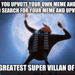 i am the greatest super villan of all time | WHEN YOU UPVOTE YOUR OWN MEME AND THEN LOG OUT AND SEARCH FOR YOUR MEME AND UPVOTE IT AGAIN; I AM THE GREATEST SUPER VILLAN OF ALL TIME! | image tagged in i am the greatest super villan of all time | made w/ Imgflip meme maker