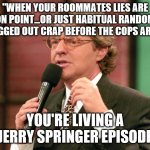 Oblvious step dad on jerry springer | "WHEN YOUR ROOMMATES LIES ARE ON POINT...OR JUST HABITUAL RANDOM DRUGGED OUT CRAP BEFORE THE COPS ARRIVE; YOU'RE LIVING A JERRY SPRINGER EPISODE | image tagged in jerry springer trash tv host,meth | made w/ Imgflip meme maker