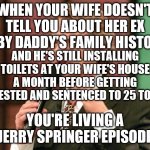 Jerry springer for the win | WHEN YOUR WIFE DOESN'T TELL YOU ABOUT HER EX BABY DADDY'S FAMILY HISTORY; AND HE'S STILL INSTALLING TOILETS AT YOUR WIFE'S HOUSE A MONTH BEFORE GETTING ARRESTED AND SENTENCED TO 25 TO LIFE; YOU'RE LIVING A JERRY SPRINGER EPISODE | image tagged in jerry springer trash tv host | made w/ Imgflip meme maker