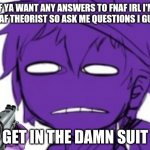 Get In The Damn Suit | IF YA WANT ANY ANSWERS TO FNAF IRL I'M A FNAF THEORIST SO ASK ME QUESTIONS I GUESS | image tagged in get in the damn suit | made w/ Imgflip meme maker