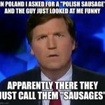 polish sausage | IN POLAND I ASKED FOR A "POLISH SAUSAGE"
AND THE GUY JUST LOOKED AT ME FUNNY APPARENTLY THERE THEY JUST CALL THEM "SAUSAGES" | image tagged in funny,meme,memes,funny memes,poland,polish | made w/ Imgflip meme maker