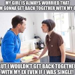 my girl is always worried that I'm gonna get back together with my ex but I wouldn't get back together with my ex even if I was  | MY GIRL IS ALWAYS WORRIED THAT I'M GONNA GET BACK TOGETHER WITH MY EX; BUT I WOULDN'T GET BACK TOGETHER WITH MY EX EVEN IF I WAS SINGLE! | image tagged in funny,meme,memes,girlfriend,wife,crazy ex girlfriend | made w/ Imgflip meme maker