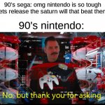 the saturn has way better graphics but they still like the 64 i dont get it | 90's sega: omg nintendo is so tough lets release the saturn will that beat them; 90's nintendo: | image tagged in no but thank you for asking | made w/ Imgflip meme maker