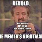 Make memes; don't be a memer. | BEHOLD, NOT HAVING ANY IDEAS FOR A WHOLE HOUR; THE MEMER'S NIGHTMARE; https://www.youtube.com/watch?v=2o3pkoZyYRA | image tagged in behold x nightmare,memes,memers,meme,memer,love yourself | made w/ Imgflip meme maker