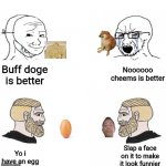 Better memes better quality | Noooooo cheems is better; Buff doge is better; Slap a face on it to make it look funnier; Yo i have an egg | image tagged in chad | made w/ Imgflip meme maker