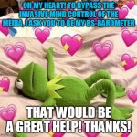 heart, bs, barometer, pink, green,frog, media, mind control pray, for, heart | OH MY HEART! TO BYPASS THE INVASIVE MIND CONTROL OF THE MEDIA, I ASK YOU TO BE MY BS-BAROMETER; THAT WOULD BE A GREAT HELP! THANKS! | image tagged in kermit love | made w/ Imgflip meme maker