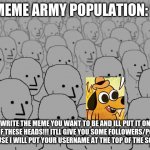 MEME ARMY ORIGINALLY BY ME | MEME ARMY POPULATION: 1; WRITE THE MEME YOU WANT TO BE AND ILL PUT IT ON ONE OF THESE HEADS!!! ITLL GIVE YOU SOME FOLLOWERS/POINTS BECAUSE I WILL PUT YOUR USERNAME AT THE TOP OF THE SCREEN. | image tagged in npc crowd | made w/ Imgflip meme maker