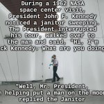 JFK and the Janitor - everyone does their part | During a 1962 NASA space center visit, President John F. Kennedy noticed a janitor sweeping. The President interrupted his tour, walked over to the man and said, "Hi, I'm Jack Kennedy. What are you doing?"; "Well, Mr. President, I'm helping put a man on the moon",
replied the Janitor | image tagged in nasa janitor,teamwork,unity,jfk,nasa,space race | made w/ Imgflip meme maker