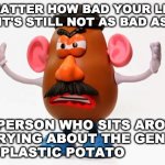 Mr. Potato Head angry | NO MATTER HOW BAD YOUR LIFE IS
IT'S STILL NOT AS BAD AS; THE PERSON WHO SITS AROUND
WORRYING ABOUT THE GENDER
OF A PLASTIC POTATO | image tagged in mr potato head angry | made w/ Imgflip meme maker