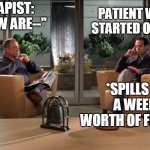 Therapist and Patient | THERAPIST: "SO HOW ARE--"; PATIENT WHO JUST STARTED OPENING UP; *SPILLS OUT A WEEK'S WORTH OF FEELINGS* | image tagged in psychiatrist and patient,therapist,doctor and patient,mental health,wholesome,therapy | made w/ Imgflip meme maker