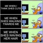 Girls. | ME WHEN I SEE A GIRL; ME WHEN I THINK SHES CUTE; ME WHEN SHES WALKING TWARDS ME; ME WHEN SHES WAVING HER HAIR; WHEN SHE WALKS RIGHT PASSED ME AND TALKS TO MY FRIEND | image tagged in garfield reaction | made w/ Imgflip meme maker