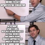 How to make a good meme | TO MAKE A GOOD MEME TO GET UPVOTES, BE CREATIVE; ALSO DON'T SPAM, IT WILL REPLACE OTHER PEOPLE'S ACTUAL MEMES AND WHEN USING IMAGES SUPPORTED BY IMGFLIP, ROTATE THEM TO SHOW SOME SKILL | image tagged in jim halpert white board template,memes,help | made w/ Imgflip meme maker