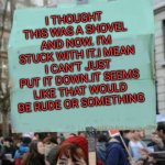 protestor | I THOUGHT THIS WAS A SHOVEL AND NOW. I'M STUCK WITH IT.I MEAN I CAN'T JUST PUT IT DOWN.IT SEEMS LIKE THAT WOULD BE RUDE OR SOMETHING | image tagged in protestor | made w/ Imgflip meme maker