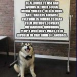Whiteboard husky | PEOPLE SHOULDN'T BE ALLOWED TO USE BAD WORDS IN THEIR SOCIAL MEDIA PROFILES, INFO BLURBS, AND TRAILERS BECAUSE EVERYONE IS FORCED TO READ THEM WITHOUT CONSENT OR WARNING, INCLUDING PEOPLE WHO DON'T WANT TO BE EXPOSED TO THAT KIND OF LANGUAGE. | image tagged in whiteboard husky | made w/ Imgflip meme maker