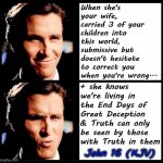 Christian Bale Smile + Ooh | When she's your wife, carried 3 of your children into this world,
submissive but doesn't hesitate to correct you when you're wrong... + she knows we're living in the End Days of Great Deception & Truth can only be seen by those with Truth in them; John 16 (KJV) | image tagged in truth,jesus,memes,end times,christian bale ooh,funny | made w/ Imgflip meme maker