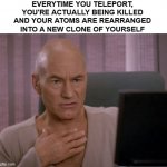 OH MY GOD PICARD | EVERYTIME YOU TELEPORT, YOU'RE ACTUALLY BEING KILLED AND YOUR ATOMS ARE REARRANGED INTO A NEW CLONE OF YOURSELF | image tagged in oh my god picard | made w/ Imgflip meme maker