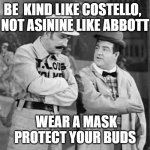 Kind like Abbott | BE  KIND LIKE COSTELLO,  
NOT ASININE LIKE ABBOTT; WEAR A MASK PROTECT YOUR BUDS | image tagged in abbott and costello who's on first,face mask | made w/ Imgflip meme maker