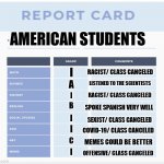 Student report card | AMERICAN STUDENTS; I; RACIST/ CLASS CANCELED; LISTENED TO THE SCIENTISTS; A; RACIST/ CLASS CANCELED; I; B; SPOKE SPANISH VERY WELL; I; SEXIST/ CLASS CANCELED; COVID-19/ CLASS CANCELED; I; MEMES COULD BE BETTER; C; I; OFFENSIVE/ CLASS CANCELED | image tagged in high school report card template,cancel culture | made w/ Imgflip meme maker