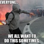 man throwing brick at riot police | EVERYONE... WE ALL WANT TO DO THIS SOMETIMES | image tagged in man throwing brick at riot police | made w/ Imgflip meme maker