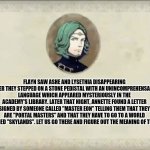 #SetethSays | FLAYN SAW ASHE AND LYSETHIA DISAPPEARING AFTER THEY STEPPED ON A STONE PEDISTAL WITH AN UNINCOMPREHENSABLE LANGUAGE WHICH APPEARED MYSTERIOUSLY IN THE ACADEMY'S LIBRARY. LATER THAT NIGHT, ANNETTE FOUND A LETTER SIGNED BY SOMEONE CALLED "MASTER EON" TELLING THEM THAT THEY ARE "PORTAL MASTERS" AND THAT THEY HAVE TO GO TO A WORLD NAMED "SKYLANDS". LET US GO THERE AND FIGURE OUT THE MEANING OF THIS. | image tagged in setethsays | made w/ Imgflip meme maker