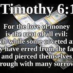 1 Timothy 6:10 - For the love of money is the root of all evil | For the love of money is the root of all evil: which while some coveted after,
they have erred from the faith,
and pierced themselves
through with many sorrows. 1 Timothy 6:10 | image tagged in money,covet,evil,sin,god,satan | made w/ Imgflip meme maker