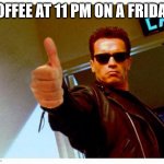 terminator thumbs up | COFFEE AT 11 PM ON A FRIDAY! | image tagged in terminator thumbs up | made w/ Imgflip meme maker